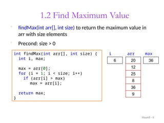 1.2 Find Maximum Value
Week8 - 6
int findMax(int arr[], int size) {
int i, max;
max = arr[0];
for (i = 1; i < size; i++)
if (arr[i] > max)
max = arr[i];
return max;
}
 findMax(int arr[], int size) to return the maximum value in
arr with size elements
 Precond: size > 0
i
1
max
20
12
25
8
36
9
20
arr
2
3
4
5 25
36
6
 