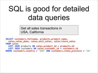 SQL is good for detailed
       data queries
           Get all sales transactions in
           USA, California
SELECT customers.fullname, products.product_name,
  sales.sales_date, sales.unit_sales, sales.store_sales
FROM sales
  LEFT JOIN products ON sales.product_id = products.id
  LEFT JOIN customers ON sales.customer_id = customers.id
WHERE customers.country = 'USA' AND customers.state_province = 'CA'
 