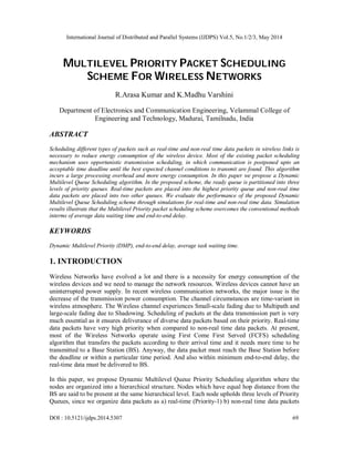 International Journal of Distributed and Parallel Systems (IJDPS) Vol.5, No.1/2/3, May 2014
DOI : 10.5121/ijdps.2014.5307 69
MULTILEVEL PRIORITY PACKET SCHEDULING
SCHEME FOR WIRELESS NETWORKS
R.Arasa Kumar and K.Madhu Varshini
Department of Electronics and Communication Engineering, Velammal College of
Engineering and Technology, Madurai, Tamilnadu, India
ABSTRACT
Scheduling different types of packets such as real-time and non-real time data packets in wireless links is
necessary to reduce energy consumption of the wireless device. Most of the existing packet scheduling
mechanism uses opportunistic transmission scheduling, in which communication is postponed upto an
acceptable time deadline until the best expected channel conditions to transmit are found. This algorithm
incurs a large processing overhead and more energy consumption. In this paper we propose a Dynamic
Multilevel Queue Scheduling algorithm. In the proposed scheme, the ready queue is partitioned into three
levels of priority queues. Real-time packets are placed into the highest priority queue and non-real time
data packets are placed into two other queues. We evaluate the performance of the proposed Dynamic
Multilevel Queue Scheduling scheme through simulations for real-time and non-real time data. Simulation
results illustrate that the Multilevel Priority packet scheduling scheme overcomes the conventional methods
interms of average data waiting time and end-to-end delay.
KEYWORDS
Dynamic Multilevel Priority (DMP), end-to-end delay, average task waiting time.
1. INTRODUCTION
Wireless Networks have evolved a lot and there is a necessity for energy consumption of the
wireless devices and we need to manage the network resources. Wireless devices cannot have an
uninterrupted power supply. In recent wireless communication networks, the major issue is the
decrease of the transmission power consumption. The channel circumstances are time-variant in
wireless atmosphere. The Wireless channel experiences Small-scale fading due to Multipath and
large-scale fading due to Shadowing. Scheduling of packets at the data transmission part is very
much essential as it ensures deliverance of diverse data packets based on their priority. Real-time
data packets have very high priority when compared to non-real time data packets. At present,
most of the Wireless Networks operate using First Come First Served (FCFS) scheduling
algorithm that transfers the packets according to their arrival time and it needs more time to be
transmitted to a Base Station (BS). Anyway, the data packet must reach the Base Station before
the deadline or within a particular time period. And also within minimum end-to-end delay, the
real-time data must be delivered to BS.
In this paper, we propose Dynamic Multilevel Queue Priority Scheduling algorithm where the
nodes are organized into a hierarchical structure. Nodes which have equal hop distance from the
BS are said to be present at the same hierarchical level. Each node upholds three levels of Priority
Queues, since we organize data packets as a) real-time (Priority-1) b) non-real time data packets
 