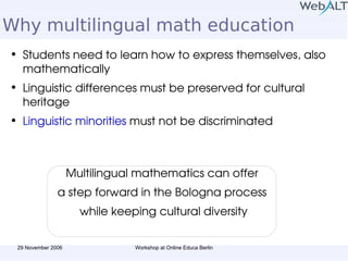 Why multilingual math education Students need to learn how to express themselves, also mathematically Linguistic differences must be preserved for cultural heritage Linguistic minorities  must not be discriminated Multilingual mathematics can offer  a step forward in the Bologna process  while keeping cultural diversity 
