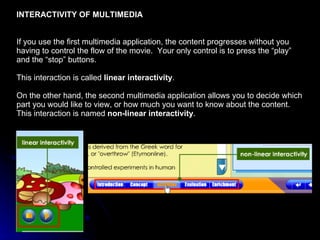 INTERACTIVITY OF MULTIMEDIA If you use the first multimedia application, the content progresses without you having to control the flow of the movie.  Your only control is to press the “play” and the “stop” buttons.  This interaction is called  linear interactivity . On the other hand, the second multimedia application allows you to decide which part you would like to view, or how much you want to know about the content.  This interaction is named  non-linear interactivity . 
