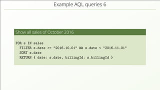 Example AQL queries 6
Show all sales of October 2016
FOR s IN sales
FILTER s.date >= "2016-10-01" && s.date < "2016-11-01"
SORT s.date
RETURN { date: s.date, billingId: s.billingId }
 