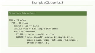 Example AQL queries 8
Show complete orders
FOR s IN sales
FOR i IN items
FILTER i._id == s._to
COLLECT bill = s.billingId INTO items
FOR c IN customers
FILTER c._id == items[0].s._from
RETURN { date: items[0].s.date, billingId: bill,
name: c.name, price: SUM(items[*].i.price),
items: items[*].i }
 