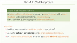 The Multi-Model Approach
Native multi-model database
A native multi-model database combines a document store with a graph
database and is at the same time a key/value store,
with a common query language for all three data models.
Important:
Is able to compete with specialised products on their turf.
Allows for polyglot persistence using a single database technology.
In a microservice architecture, there will be several diﬀerent deployments.
 