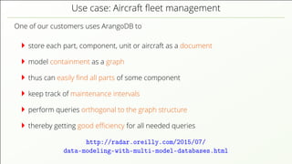 Use case: Aircraft ﬂeet management
One of our customers uses ArangoDB to
store each part, component, unit or aircraft as a document
model containment as a graph
thus can easily ﬁnd all parts of some component
keep track of maintenance intervals
perform queries orthogonal to the graph structure
thereby getting good eﬃciency for all needed queries
http://radar.oreilly.com/2015/07/
data-modeling-with-multi-model-databases.html
 