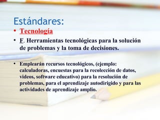 Est á ndares: Tecnolog ía F .  Herramientas tecnológicas para la solución de problemas y la toma de decisiones. Emplearán recursos tecnológicos, (ejemplo: calculadoras, encuestas para la recolección de datos, videos, software educativo) para la resolución de problemas, para el aprendizaje autodirigido y para las actividades de aprendizaje amplio. 