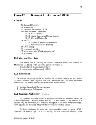 Multimedia Systems- M.Sc(IT)
95
Lesson 12 Document Architecture and MPEG
Contents
12.0 Aims and Objectives
12.1 Introduction
12.2 Document Architecture - SGML
12.3 Open Document Architecture
12.3.1 Details of ODA
12.3.2 Layout Structure and logical structure
12.3.3 ODA and Multimedia
12.4 MHEG
12.4.1 Example of Interactive Multimedia
12.4.2 Derivation of Class Hierarchy
12.5 Let us sum up
12.6 Lesson-end activities
12.7 Model answers to “Check your progress”
12.8 References
12.0 Aims and Objectives
This lesson aims at teaching the different document architecture followed in
Multimedia. At the end of this lesson the learner will be able to :
i) learn different document architectures.
ii) enumerate the architecture of MHEG.
12.1 Introduction
Exchanging documents entails exchanging the document content as well as the
document structure. This requires that both documents have the same document
architecture. The current standards in the document architecture are
1. Standard Generalized Markup Language
2. Open Document Architecture
12.2 Document Architecture - SGML
The Standard Generalized Markup Language (SGML) was supported mostly by
American publisher. Authors prepare the text, i.e., the content. They specify in a
uniform way the title, tables, etc., without a description of the actual representation (e.,
script type and line distance). The publisher specifies the resulting layout.
The basic idea is that the author uses tags for marking certain text parts. SGML
determines the form of tags. But it does not specify their location or meaning. User
 
