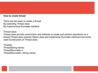 How to create thread
There are two ways to create a thread:
By extending Thread class
By implementing Runnable interface.
Thread class:
Thread class provide constructors and methods to create and perform operations on a
thread.Thread class extends Object class and implements Runnable interface.Commonly
used Constructors of Thread class:
Thread()
Thread(String name)
Thread(Runnable r)
Thread(Runnable r,String name)
 