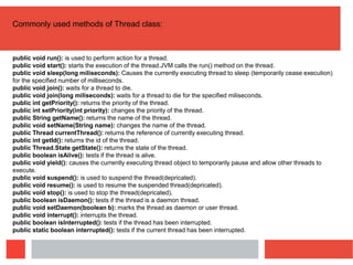 Commonly used methods of Thread class:
public void run(): is used to perform action for a thread.
public void start(): starts the execution of the thread.JVM calls the run() method on the thread.
public void sleep(long miliseconds): Causes the currently executing thread to sleep (temporarily cease execution)
for the specified number of milliseconds.
public void join(): waits for a thread to die.
public void join(long miliseconds): waits for a thread to die for the specified miliseconds.
public int getPriority(): returns the priority of the thread.
public int setPriority(int priority): changes the priority of the thread.
public String getName(): returns the name of the thread.
public void setName(String name): changes the name of the thread.
public Thread currentThread(): returns the reference of currently executing thread.
public int getId(): returns the id of the thread.
public Thread.State getState(): returns the state of the thread.
public boolean isAlive(): tests if the thread is alive.
public void yield(): causes the currently executing thread object to temporarily pause and allow other threads to
execute.
public void suspend(): is used to suspend the thread(depricated).
public void resume(): is used to resume the suspended thread(depricated).
public void stop(): is used to stop the thread(depricated).
public boolean isDaemon(): tests if the thread is a daemon thread.
public void setDaemon(boolean b): marks the thread as daemon or user thread.
public void interrupt(): interrupts the thread.
public boolean isInterrupted(): tests if the thread has been interrupted.
public static boolean interrupted(): tests if the current thread has been interrupted.
 