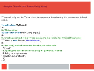 Using the Thread Class: Thread(String Name)
We can directly use the Thread class to spawn new threads using the constructors defined
above.
1.public class MyThread1
2.{
3.// Main method
4.public static void main(String argvs[])
5.{
6.// creating an object of the Thread class using the constructor Thread(String name)
7.Thread t= new Thread("My first thread");
8.
9.// the start() method moves the thread to the active state
10.t.start();
11.// getting the thread name by invoking the getName() method
12.String str = t.getName();
13.System.out.println(str);
14.}
15.}
 