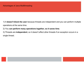 Advantages of Java Multithreading
1) It doesn't block the user because threads are independent and you can perform multiple
operations at the same time.
2) You can perform many operations together, so it saves time.
3) Threads are independent, so it doesn't affect other threads if an exception occurs in a
single thread.
 