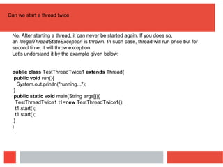 Can we start a thread twice
No. After starting a thread, it can never be started again. If you does so,
an IllegalThreadStateException is thrown. In such case, thread will run once but for
second time, it will throw exception.
Let's understand it by the example given below:
public class TestThreadTwice1 extends Thread{
public void run(){
System.out.println("running...");
}
public static void main(String args[]){
TestThreadTwice1 t1=new TestThreadTwice1();
t1.start();
t1.start();
}
}
 