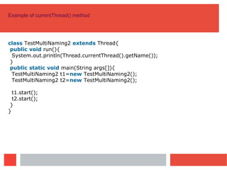 Example of currentThread() method
class TestMultiNaming2 extends Thread{
public void run(){
System.out.println(Thread.currentThread().getName());
}
public static void main(String args[]){
TestMultiNaming2 t1=new TestMultiNaming2();
TestMultiNaming2 t2=new TestMultiNaming2();
t1.start();
t2.start();
}
}
 