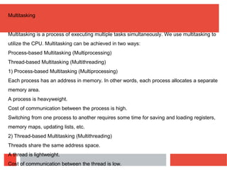 Multitasking
Multitasking is a process of executing multiple tasks simultaneously. We use multitasking to
utilize the CPU. Multitasking can be achieved in two ways:
Process-based Multitasking (Multiprocessing)
Thread-based Multitasking (Multithreading)
1) Process-based Multitasking (Multiprocessing)
Each process has an address in memory. In other words, each process allocates a separate
memory area.
A process is heavyweight.
Cost of communication between the process is high.
Switching from one process to another requires some time for saving and loading registers,
memory maps, updating lists, etc.
2) Thread-based Multitasking (Multithreading)
Threads share the same address space.
A thread is lightweight.
Cost of communication between the thread is low.
 