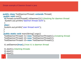 Simple example of Daemon thread in java
public class TestDaemonThread1 extends Thread{
public void run(){
if(Thread.currentThread().isDaemon()){//checking for daemon thread
System.out.println("daemon thread work");
}
else{
System.out.println("user thread work");
}
}
public static void main(String[] args){
TestDaemonThread1 t1=new TestDaemonThread1();//creating thread
TestDaemonThread1 t2=new TestDaemonThread1();
TestDaemonThread1 t3=new TestDaemonThread1();
t1.setDaemon(true);//now t1 is daemon thread
t1.start();//starting threads
t2.start();
t3.start();
}
}
 