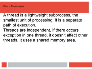What is Thread in java
A thread is a lightweight subprocess, the
smallest unit of processing. It is a separate
path of execution.
Threads are independent. If there occurs
exception in one thread, it doesn't affect other
threads. It uses a shared memory area.
 