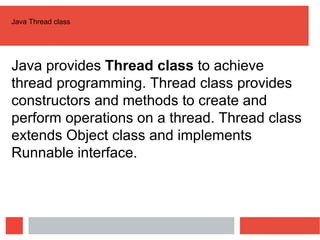 Java Thread class
Java provides Thread class to achieve
thread programming. Thread class provides
constructors and methods to create and
perform operations on a thread. Thread class
extends Object class and implements
Runnable interface.
 