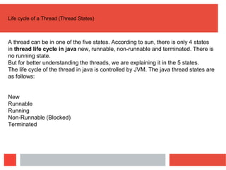 Life cycle of a Thread (Thread States)
A thread can be in one of the five states. According to sun, there is only 4 states
in thread life cycle in java new, runnable, non-runnable and terminated. There is
no running state.
But for better understanding the threads, we are explaining it in the 5 states.
The life cycle of the thread in java is controlled by JVM. The java thread states are
as follows:
New
Runnable
Running
Non-Runnable (Blocked)
Terminated
 