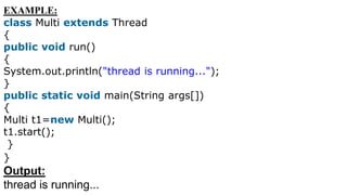 EXAMPLE:
class Multi extends Thread
{
public void run()
{
System.out.println("thread is running...");
}
public static void main(String args[])
{
Multi t1=new Multi();
t1.start();
}
}
Output:
thread is running...
 