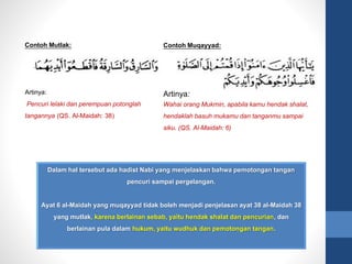 Contoh Muqayyad:
Artinya:
Wahai orang Mukmin, apabila kamu hendak shalat,
hendaklah basuh mukamu dan tanganmu sampai
siku. (QS. Al-Maidah: 6)
Dalam hal tersebut ada hadist Nabi yang menjelaskan bahwa pemotongan tangan
pencuri sampai pergelangan.
Ayat 6 al-Maidah yang muqayyad tidak boleh menjadi penjelasan ayat 38 al-Maidah 38
yang mutlak, karena berlainan sebab, yaitu hendak shalat dan pencurian, dan
berlainan pula dalam hukum, yaitu wudhuk dan pemotongan tangan.
Contoh Mutlak:
Artinya:
Pencuri lelaki dan perempuan potonglah
tangannya (QS. Al-Maidah: 38)
 