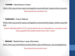 • TAHRIM : Haram/hukum haram
Khitab Allah yang meminta supaya meninggalkan sesuatu perbuatan dengan tuntutan yang pasti.
”Dan janganlah kamu mendekati zina”
• KARAHAH : Hukum Makruh
Khitab Allah yang meminta supaya meninggalkan sesuatu perbuatan dengan tuntutan yang tidak
pasti.
Contoh: Sabda Rasulullah S.A.W yang bermaksud: jika satu daripada kamu memasuki masjid,
maka janganlah kamu duduk sebelum kamu solat 2 rakaat.
• IBAHAH : Mubah/hukum yang diharuskan
Khitab Allah yang membolehkan membuat pilihan untuk melakukannya atau meninggalkannya.
“Dan makanlah dan minumlah kamu”
 