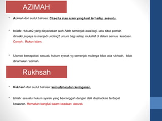 AZIMAH
Rukhsah
• Azimah dari sudut bahasa: Cita-cita atau azam yang kuat terhadap sesuatu.
• Istilah: Hukum2 yang disyariatkan oleh Allah semenjak awal lagi, iaitu tidak pernah
dinaskh,supaya ia menjadi undang2 umum bagi setiap mukallaf di dalam semua keadaan.
Contoh : Rukun islam.
• Ulamak bersepakat: sesuatu hukum syarak yg semenjak mulanya tidak ada rukhsah, tidak
dinamakan ‘azimah.
• Rukhsah dari sudut bahasa: kemudahan dan keringanan.
• Istilah: sesuatu hukum syarak yang bercanggah dengan dalil disebabkan terdapat
keuzuran. Memakan bangkai dalam keadaan darurat.
 