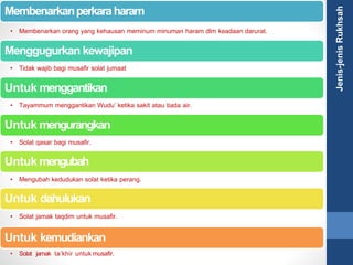 Membenarkanperkaraharam
• Membenarkan orang yang kehausan meminum minuman haram dlm keadaan darurat.
Menggugurkan kewajipan
• Tidak wajib bagi musafir solat jumaat
Untuk menggantikan
• Tayammum menggantikan Wudu’ ketika sakit atau tiada air.
Untuk mengurangkan
• Solat qasar bagi musafir.
Untuk mengubah
• Mengubah kedudukan solat ketika perang.
Untuk dahulukan
• Solat jamak taqdim untuk musafir.
Untuk kemudiankan
• Solat jamak ta’khir untukmusafir.
Jenis-jenisRukhsah
 