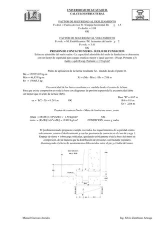 UNIVERSIDAD DE GUAYAQUIL
CALCULO ESTRUCTURAL
Para que exista compresion en toda la base con diagramas de presion trapezoidal la excentricidad debe
ser menor que el sexto de la base (B/6).
Xr = 2.08 m
Rv = 54085.3 kg
Excentricidad de las fuerza resultante ex: medida desde el centro de la base.
Base ''B'' = 4.65 m
ex = B/2 - Xr = 0.241 m OK B/6 = 0.8 m
Punto de aplicación de la fuerza resultante Xr.- medido desde el punto O.
Me = 159523.87 kg-m
Mas = 46,833 kg-m Xr = (Me - Mas ) / Rv = 2.08 m
PRESION DE CONTACTO MURO - SUELO DE FUNDACION
Esfuerzo admisible del suelo σadm.- La capacidad admisible del suelo de fundacion se determina
con un factor de seguridad para cargas estaticas mayor o igual que tres (Fscap. Portante >3)
σadm = qult./Fscap. Portante = 1.5 kg/cm³
FACTOR DE SEGURIDAD AL VOLCAMIENTO
Fs volc. = M, Estabilizantes / M. Actuantes del suelo > 2
Fs volc. = 3.41
OK
Fs desl. = Fuerza de roce Fr / Empuje horizontal Eh > 1.5
Fs desliz. = 1.88
OK
FACTOR DE SEGURIDAD AL DESLIZAMIENTO
e
P F
T
H
Df
Ho
smax=kg/cm²
smin=kg/cm²
Rv
B/2Xr ex
ex< B/6
Condicion:
Punto O
B
Hd
Bd
Manuel Guevara Anzules Ing. Silvio Zambrano Arteaga
compresión, de tal manera que la distribución de presiones son bastante regulares
disminuyendo el efecto de asentamientos diferenciales entre el pie y el talón del muro.
volcamiento, contra el deslizamiento y con las presiones de contacto en el caso de carga 1:
Empuje de tierra + sobrecarga vehicular, quedando teóricamente toda la base del muro en
σmin = (Rv/B)[1-(6*ex/B)] = 0.801 kg/cm² CONDICION: σmax < σadm
El predimensionado propuesto cumple con todos los requerimientos de seguridad contra
Xr = 2.08 m
Presion de contacto Suelo - Muro de fundacion σmax, σmin:
σmax = (Rv/B)[1+(6*ex/B)] = 1.50 kg/cm² OK
e
P F
T
H
Df
Ho
smax=kg/cm²
smin=kg/cm²
Rv
B/2Xr ex
ex< B/6
Condicion:
Punto O
B
Hd
Bd
Manuel Guevara Anzules Ing. Silvio Zambrano Arteaga
 