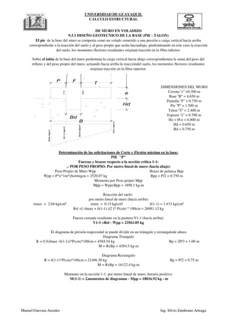 UNIVERSIDAD DE GUAYAQUIL
CALCULO ESTRUCTURAL
DE MURO EN VOLADIZO
El pie de la base del muro se comporta como un volado sometido a una presión o carga vertical hacia arriba
correspondiente a la reacción del suelo y al peso propio que actúa haciaabajo, predominando en este caso la reacción
del suelo, los momentos flectores resultantes originan tracción en la fibra inferior.
Sobre el talón de la base del muro predomina la carga vertical hacia abajo correspondientea la suma del peso del
relleno y del peso propio del muro, actuando hacia arriba la reaccióndel suelo, los momentos flectores resultantes
originan tracción en la fibra superior.
DIMENSIONES DEL MURO
9.3.1 DISEÑO GEOTECNICO DE LA BASE (PIE - TALON)
Hd = 0.650 m
Bd = 0.750 m
Espesor ''e'' = 0.700 m
Ho = H-e = 6.800 m
Pie ''P'' = 1.500 m
Talon ''T'' = 2.400 m
Corona ''c'' =0.300 m
Base ''B'' = 4.650 m
Pantalla ''F'' = 0.750 m
s(1-1)=kg/cm²
s(2-2)=kg/cm²
(1-1)
(2-2)
e
P F
T
smax=kg/cm²
smin=kg/cm²
B
Hd
Bd
Manuel Guevara Anzules Ing. Silvio Zambrano Arteaga
σmax = 2.04 kg/cm²
M = RxBp = 16122.4 kg-m
Momento en la sección 1-1: por metro lineal de muro, horario positivo:
M(1-1) = Σmomentos de diagramas - Mpp = 18816.92 kg - m
M = RxBp = 4584.5 kg-m
Diagrama Rectangulo
R = δ(1-1)*P(cm)*100cm = 21496.58 kg Bp = P/2 = 0.75 m
V1-1 =Rsl - Wpp = 23561.05 kg
El diagrama de presión trapezoidal se puede dividir en un triángulo y rectangulode altura
Diagrama Triangulo
R = 0.5(δmax -δ(1-1))*P(cm)*100cm = 4584.54 kg Bp = 2P/3 = 1.00 m
σmin = 0.15 kg/cm² δ(1-1) = 1.433 kg/cm²
Rsl =[ (δmax + δ(1-1) )/2 ]* P(cm) * 100cm = 26081.12 kg
Fuerza cortante resultante en la puntera V1-1 (hacia arriba):
Momento por Peso propio Mpp
Mpp = WppxBpp = 1890.1 kg-m
Reacción del suelo:
por metro lineal de muro (hacia arriba)
,- POR PESO PROPIO: Por metro lineal de muro (hacia abajo)
Peso Propio de Muro Wpp Brazo de palanca Bpp
Wpp = P*e*1m*γhormigon = 2520.07 kg Bpp = P/2 = 0.750 m
Determinación de las solicitaciones de Corte y Flexión máxima en la base:
PIE "P"
Fuerzas y brazos respecto a la sección crítica 1-1:
Manuel Guevara Anzules Ing. Silvio Zambrano Arteaga
 