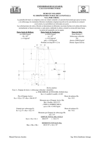 UNIVERSIDAD DE GUAYAQUIL
CALCULO ESTRUCTURAL
qult. = 4.50 kg/cm² γhorm.=2400.0 kg/m³
Profund. de desp Df =1.2 m Drenar Aguas Lluvias
Φ = 34º φ = 32º Sobrecarga vehicular
c = 0 kg/cm² c = 0.25 kg/cm² 0.6
normalmente se hacen secciones a cada metro, midiendo la altura y desde la corona del muro hasta
la unión de la pantalla con la zapata.
Datos Suelo de Relleno: Datos Suelo de Fundacion: Datos de Sitio:
γr=1900.0 kg/m³ γ=1850.0 kg/m³ Zona Sismica 3
MURO EN VOLADIZO
9.5. DISEÑO ESTRUCTURAL DE LA PANTALLA
9.5.1. POR CORTE:
La pantalla del muro se comporta como un volado sometido a la presión horizontal que ejerce la tierra
y la sobrecarga, los momentos flectores resultantes originan tracción en la cara interna en contacto
con la tierra, la cual deberá ser reforzada con acero.
Las solicitaciones de corte y flexión se determinan en diferentes secciones hechas en la altura del muro,
Y
ES
Ea
H/3
H/2
c
P F T
H
Df
B
Bd
Hs
(1-1)
(2-2)
Manuel Guevara Anzules Ing. Silvio Zambrano Arteaga
268.6 Y² + 322.3 Y
Mas = Ma + Ms = 89.53 Y³ + 161.1 Y²
MOMENTO TOTALES Mas
Es = q x Y x Ka = 322.3 Y Bs = Y/2
Momento por Empuje de sobrecarga Ms
161.1 Y²
EMPUJE TOTAL DEL SUELO
Ea+s = Ea + Es =
Momento por el Empuje Activo Ma
Ma = EaxBa = 89.53 Y³
,- POR LA SOBRECARGA:
q=γs x Hs =1140.0 kg/m
Empuje por sobrecarga Es Brazo de palanca Es
a,- POR EMPUJE ACTIVO DEL SUELO (Ea)
Ka = (1-senΦ)/(1+senΦ) = 0.283
Por el Empuje Activo Brazo de palanca Ba
Ea = 1/2γr x Y² x Ka = 268.58 Y² Ea = Y/3
De los analisis:
Caso 1,- Empuje de tierra + sobrecarga vehicular + dentellon
Y
ES
Ea
H/3
H/2
c
P F T
H
Df
B
Bd
Hs
(1-1)
(2-2)
Manuel Guevara Anzules Ing. Silvio Zambrano Arteaga
 