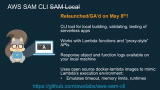 AWS SAM CLI SAM Local
Relaunched/GA’d on May 8th!
CLI tool for local building, validating, testing of
serverless apps
Works with Lambda functions and “proxy-style”
APIs
Response object and function logs available on
your local machine
Uses open source docker-lambda images to mimic
Lambda’s execution environment:
• Emulates timeout, memory limits, runtimes
https://github.com/awslabs/aws-sam-cli
 