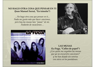 NO HAGO OTRA COSA QUE PENSAR EN TI
(Joan Manuel Serrat, “En tránsito”)
…No hago otra cosa que pensar en ti...
Nada me gusta más que hacer canciones,
pero hoy las musas han "pasao" de mí.
Andarán de vacaciones…
LAS MUSAS
(La Fuga, “Calles de papel”)
¿Con quién me engañan las musas
que ya no encuentro canciones?
y me han dejado sin sonrisa
con nieve en los pantalones.
 