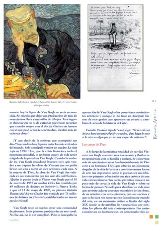 Revista
Atticus
81
La pintura
muerte hoy la figura de Van Gogh no sería recono-
cida. Se calcula que dejó una producción de más de
novecientos óleos y un millar de dibujos. Esta ingen-
te elaboración no es de extrañar pues baste recordar
que cuando estuvo con el doctor Gachet en Auvers
con el que pasó cerca de sesenta días, ¡realizó más de
ochenta obras!
¿Y que decir de la pobreza que acompañó sus
días? Sus cuadros hoy figuran entre los más cotizados
del mundo. Solo consiguió vender un cuadro La viña
roja en 1890. Hoy, que la crisis financiera asola el
panorama mundial, es un buen seguro de vida tener
colgado de la pared un Van Gogh. Cuando la madre
de los Van Gogh abandonó Nuenen tuvo que ven-
der a un trapero las obras de Vincent que no podía
llevar con ella a razón de diez céntimos cada una. A
la muerte de Theo, la obra de Van Gogh fue valo-
rada en un testamento por tan solo dos mil florines.
¿Quién le puede decir a Vicent van Gogh que el 30
de marzo de 1987 su cuadro Lirios fue vendido por
49 millones de dólares en Sotheby’s, Nueva York;
y que el 15 de mayo de 1990, su pintura titulada
Retrato del doctor Gachet fue vendida por 75 millo-
nes de dólares en Christie’s, estableciendo un nuevo
precio récord?
Van Gogh tuvo un sueño: crear una comunidad
de pintores. Estos pintores producirán un arte coral.
No fue así, no lo vio cumplido. Pero es innegable la
aportación de Van Gogh a los posteriores movimien-
tos artísticos y aunque él no tuvo un discípulo fue
uno de esos genios que aparecen en escena y cam-
bian el curso de la historia del arte.
Camille Pissarro dijo de Van Gogh: “O se volverá
loco o hará morder el polvo a todos. Que haga lo uno
o lo otro es algo que yo no soy capaz de adivinar”.
Las cartas de Theo
A lo largo de la práctica totalidad de su vida Vin-
cent van Gogh mantuvo una interesante y fluida co-
rrespondencia con su familia y amigos. Se conservan
más de setecientas cartas fundamentalmente de Vin-
cent a su hermano Theo que ofrecen un panorama
singular de la vida del artista y constituyen una forma
de arte tan importante como lo puedan ser sus dibu-
jos y sus pinturas, ofreciendo una rica crónica de una
vida extraordinaria. Sus cartas permiten conocer un
poco más de cerca la vida de Van Gogh y sobre su
forma de pensar. No solo para alumbrar su vida sino
que permite aclarar aspectos materiales de las obras,
de su relación con otros pintores, con sus vecinos y
que su lectura nos sumerge en el apasionante mundo
del arte, en un momento crítico a finales del siglo
XIX donde se desarrollan las vanguardias que pon-
drán los pilares del arte contemporáneo. Las cartas
constituyen un instrumento. un comentario vivo so-
Retrato del Doctor Gachet, Óleo sobre lienzo, 68 x 57 cm. Colec-
ción particular
 