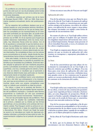 Revista
Atticus
83
La pintura
EL ESTILO DE VAN GOGH
¿Cómo reconocer una obra de Vincent van Gogh?
Aplicación del color
Una de las primeras cosas que nos llama la aten-
ción en la obra de Van Gogh es la manera de aplicar
la pintura. Sus cuadros se caracterizan por una apli-
cación enérgica de la pintura, con relieve de colores
puros, con aplicación de rayas, toques y áreas pinta-
das siempre ejecutadas con rapidez como forma de
expresión de un movimiento vital.
En cuanto al color en sí, Van Gogh utiliza colores
puros que no reflejan el modelo sino que transmi-
ten singulares impresiones del momento muy cerca-
nas al ideal impresionista. Siempre tenía presente el
efecto inmediato buscando, a veces, el contraste con
los colores complementarios.
Van Gogh no empasta para obtener colores com-
puestos sin que su técnica de aplicación del color
consiste en yuxtaponer y superponer pinceladas en
tonos diversos.
La línea
Una de las características que más saltan a la vis-
ta durante la contemplación de un Van Gogh es la
línea de contorno que perfilan sus dibujos. Usa esta
línea para crear áreas de aplicación del color más
pequeñas o crear formas concretas o delimitar áreas
más grandes entre sí. Los contornos por lo general
suelen ser oscuros produciendo efectos dinámicos y
de contraste en la estructura del cuadro.
La composición
Van Gogh realiza una composición, en la mayoría
de sus obras, a través de una construcción geométri-
ca que viene sugerida por líneas verticales y horizon-
tales, así como diagonales de perspectiva. Divide el
espacio en bandas o grandes triángulos que en algún
caso unía con la ayuda de líneas que se caracteriza-
ban por una marcada tendencia a la fuga.
Uno de los recursos más empleados a fin de pro-
ducir la sensación de profundidad es el de recurrir a
la representación de un objeto oscuro a la izquierda
o derecha en primer plano, seguido de un amplio es-
pacio con el objeto principal en el plano medio.
En las obras de Van Gogh el horizonte suele estar
alto.
Es decir, que en la pintura de Van Gogh nos
encontramos con tres elementos básicos: color, lí-
El puntillismo
El puntillismo es una técnica que consiste en poner
puntos de color puro en vez de pinceladas sobre la tela
que mirados en la distancia crean en la retina las com-
binaciones deseadas.
El puntillismo aparece por primera vez de la mano
de Georges Seurat (1859 – 1891) en 1884. Este movi-
miento quedaría encuadrado dentro del postimpresio-
nismo.
De los aspectos del puntillismo destaca que es un
método basado en unos preceptos teóricos científicos.
Uno de los tratados teóricos en los que se basan (tam-
bién fue consultado por los impresionistas) es El color,
que está controlado por las leyes fijas, se puede ense-
ñar como la música de Charles Blanc, publicado por
primera vez en1865. En él se expresa que al igual que
existen relaciones matemáticas entre los tonos musi-
cales, hay relaciones físicas entre los colores. Con el
fin de ayudarse a comprender lo que los teóricos anun-
ciaban, los puntillistas se hicieron construir un disco en
el que reunían todos los matices del arco iris, unidos
unos a otros mediante un número determinado de colo-
res intermedios. Se completaba el disco con los colores
puros concentrados en el centro, desde donde iba des-
vaneciéndose hacia el blanco hasta llegar a la periferia.
Ante este tratado, la técnica de pinceladas que uti-
lizaban los impresionistas no permitía la exactitud ma-
temática que necesitaba los puntillistas. Entonces deci-
den adoptar la aplicación del color mediante pequeños
puntos o pinceladas acumulando, incluso en pequeñas
superficies, una rica y variada gama de colores y tonos.
Con esto se obtiene un resultado que al apreciarlo a
una distancia determinada esas partículas se mezclan
ópticamente dando el resultado apetecido.
En definitiva, los puntillistas fueron unos estudiosos
de la luz y del color que sobrepasaron a los impresio-
nes, pero que se encontraron con cierta incomprensión,
muchas veces entre sus propios compañeros pues
veían un método que constreñía su ideal de pintura.
Por último, a pesar de lo acertado del término, ni
Seurac ni Signac (las dos principales figuras exponen-
tes del puntillismo) rechazan y condenan este término
proponiendo su sustitución por otro que consideran
más acorde a las nuevas innovaciones: “divisionismo”.
Tres son las principales figuras del puntillismo. Paul
Cézanne trató de resaltar las cualidades materiales
de la pintura y destacó por su interés por las formas
geométricas y la luz prismática como anticipo del movi-
miento cubista. Paul Gauguin centró su pintura en con-
seguir la representación a base de superficies planas
y decorativas. Por último, Vincent van Gogh fue quién
se acercó a la naturaleza por medio de vigorosas pin-
celadas coloristas y primando la línea sobre el color. Su
experimentación subjetiva fue el preludio del expresio-
nismo.
 
