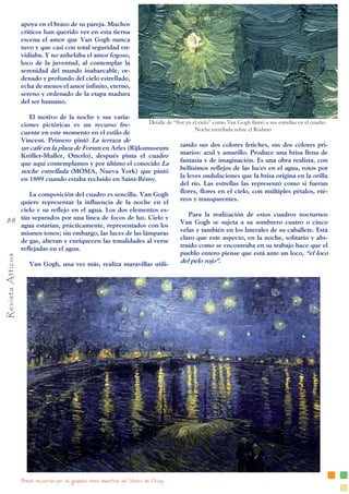 Breve recorrido por las grandes obres maestras del Museo de Orsay
Revista
Atticus
88
apoya en el brazo de su pareja. Muchos
críticos han querido ver en esta tierna
escena el amor que Van Gogh nunca
tuvo y que casi con total seguridad en-
vidiaba. Y no anhelaba el amor fogoso,
loco de la juventud, al contemplar la
serenidad del mundo inabarcable, or-
denado y profundo del cielo estrellado,
echa de menos el amor infinito, eterno,
sereno y ordenado de la etapa madura
del ser humano.
El motivo de la noche y sus varia-
ciones pictóricas es un recurso fre-
cuente en este momento en el estilo de
Vincent. Primero pintó La terraza de
un café en la plaza de Forum en Arles (Rijksmuseum
Kröller-Muller, Otterlo), después pinta el cuadro
que aquí contemplamos y por último el conocido La
noche estrellada (MOMA, Nueva York) que pintó
en 1889 cuando estaba recluido en Saint-Rémy.
La composición del cuadro es sencilla. Van Gogh
quiere representar la influencia de la noche en el
cielo y su reflejo en el agua. Los dos elementos es-
tán separados por una línea de focos de luz. Cielo y
agua estarían, prácticamente, representados con los
mismos tonos; sin embargo, las luces de las lámparas
de gas, alteran y enriquecen las tonalidades al verse
reflejadas en el agua.
Van Gogh, una vez más, realiza maravillas utili-
zando sus dos colores fetiches, sus dos colores pri-
marios: azul y amarillo. Produce una brisa llena de
fantasía y de imaginación. Es una obra realista, con
bellísimos reflejos de las luces en el agua, rotos por
la leves ondulaciones que la brisa origina en la orilla
del río. Las estrellas las representó como si fueran
flores, flores en el cielo, con múltiples pétalos, eté-
reos y transparentes.
Para la realización de estos cuadros nocturnos
Van Gogh se sujeta a su sombrero cuatro o cinco
velas y también en los laterales de su caballete. Está
claro que este aspecto, en la noche, solitario y abs-
traído como se encontraba en su trabajo hace que el
pueblo entero piense que está ante un loco, “el loco
del pelo rojo”.
Detalle de “flor en el cielo” como Van Gogh llamó a sus estrellas en el cuadro
Noche estrellada sobre el Ródano
 