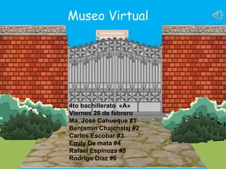 4to bachillerato «A»
Viernes 26 de febrero
Ma. José Cahueque #1
Benjamín Chajchalaj #2
Carlos Escobar #3
Emily De mata #4
Rafael Espinoza #5
Rodrigo Díaz #6
Museo Virtual
 