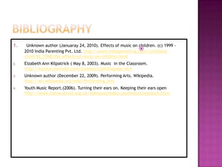 1.    Unknown author (Januaray 24, 2010). Effects of music on children. (c) 1999 -
                                                              
     2010 India Parenting Pvt. Ltd. http://www.indiaparenting.com/confident-
     child/42_1068/the-effects-of-music-on-children.html
2.   Eizabeth Ann Kilpatrick ( May 8, 2003). Music in the Classroom.
     http://incolor.inetnebr.com/juliette/Lizktitlepage.htm
3.   Unknown author (December 22, 2009). Performing Arts. Wikipedia.
     http://en.wikipedia.org/wiki/Performing_arts
4.   Youth Music Report.(2006). Turning their ears on. Keeping their ears open
     http://www.literacytrust.org.uk/talktoyourbaby/youthmusicresearch.htlm
 
