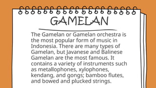 GAMELAN
The Gamelan or Gamelan orchestra is
the most popular form of music in
Indonesia. There are many types of
Gamelan, but Javanese and Balinese
Gamelan are the most famous. It
contains a variety of instruments such
as metallophones, xylophones,
kendang, and gongs; bamboo flutes,
and bowed and plucked strings.
 