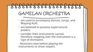 GAMELAN ORCHESTRA
- are used to accompany dances, songs, and
Wayang Kulit.
- are believed to possess supernatural
powers.
- consider their instruments sacred,
therefore stepping over the instrument is a
sign of disrespect.
- Musicians bow before playing the
instruments to show respect.
 