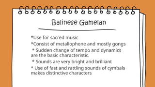 Balinese Gamelan
*Use for sacred music
*Consist of metallophone and mostly gongs
* Sudden change of tempo and dynamics
are the basic characteristic.
* Sounds are very bright and brilliant
* Use of fast and rattling sounds of cymbals
makes distinctive characters
 