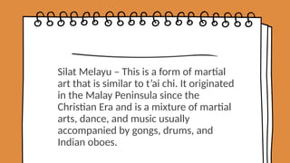 Silat Melayu – This is a form of martial
art that is similar to t’ai chi. It originated
in the Malay Peninsula since the
Christian Era and is a mixture of martial
arts, dance, and music usually
accompanied by gongs, drums, and
Indian oboes.
 