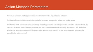 Action Methods Parameters
The values for action method parameters are retrieved from the request's data collection.
The data collection includes name/values pairs for form data, query string values, and cookie values.
The ASP.NET MVC framework can automatically map URL parameter values to parameter values for action methods. By
default, if an action method takes a parameter, the MVC framework examines incoming request data and determines
whether the request contains an HTTP request value with the same name. If so, the request value is automatically
passed to the action method

 