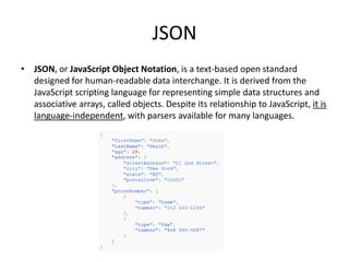 JSON
• JSON, or JavaScript Object Notation, is a text-based open standard
  designed for human-readable data interchange. It is derived from the
  JavaScript scripting language for representing simple data structures and
  associative arrays, called objects. Despite its relationship to JavaScript, it is
  language-independent, with parsers available for many languages.
 
