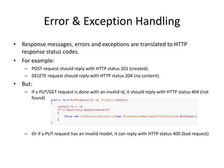 Error & Exception Handling
• Response messages, errors and exceptions are translated to HTTP
  response status codes.
• For example:
    – POST request should reply with HTTP status 201 (created).
    – DELETE request should reply with HTTP status 204 (no content).
• But:
    – If a PUT/GET request is done with an invalid id, it should reply with HTTP status 404 (not
      found)




    – Or if a PUT request has an invalid model, it can reply with HTTP status 400 (bad request)
 