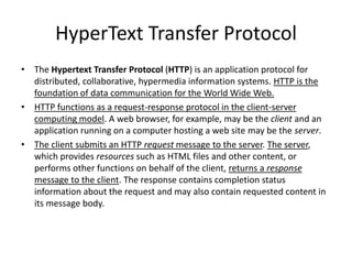 HyperText Transfer Protocol
• The Hypertext Transfer Protocol (HTTP) is an application protocol for
  distributed, collaborative, hypermedia information systems. HTTP is the
  foundation of data communication for the World Wide Web.
• HTTP functions as a request-response protocol in the client-server
  computing model. A web browser, for example, may be the client and an
  application running on a computer hosting a web site may be the server.
• The client submits an HTTP request message to the server. The server,
  which provides resources such as HTML files and other content, or
  performs other functions on behalf of the client, returns a response
  message to the client. The response contains completion status
  information about the request and may also contain requested content in
  its message body.
 