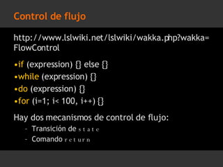 Control de flujo http://www.lslwiki.net/lslwiki/wakka.php?wakka=FlowControl if  (expression) {} else {} while  (expression) {} do  (expression) {} for  (i=1; i< 100, i++) {} Hay dos mecanismos de control de flujo: Transición de  state Comando  return 