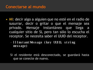 Conectarse al mundo MI : decir algo a alguien que no esté en el radio de susurrar, decir o gritar o que el mensaje sea privado. Mensaje instantáneo que llega a cualquier sitio de SL pero tan sólo lo escucha el receptor. Se necesita saber el UUID del receptor. llInstantMessage (key UUID, string message) Si el residente está desconectado, se guardará hasta que se conecte de nuevo. 
