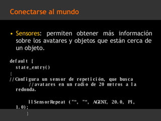 Conectarse al mundo Sensores : permiten obtener más información sobre los avatares y objetos que están cerca de un objeto. default { state_entry() {  //Configura un sensor de repetición, que busca  //avatares en un radio de 20 metros a la  redonda.  llSensorRepeat (&quot;“, &quot;“, AGENT, 20.0, PI, 1.0);   }  