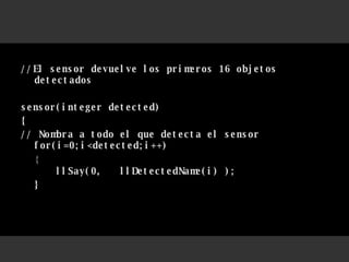 //El sensor devuelve los primeros 16 objetos detectados  sensor(integer detected)  { // Nombra a todo el que detecta el sensor for(i=0;i<detected;i++) { llSay(0,  llDetectedName(i) );  } 