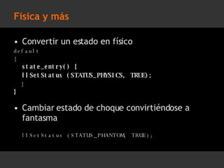 Física y más Convertir un estado en físico default { state_entry() { llSetStatus (STATUS_PHYSICS, TRUE); } } Cambiar estado de choque convirtiéndose a fantasma llSetStatus (STATUS_PHANTOM, TRUE); 